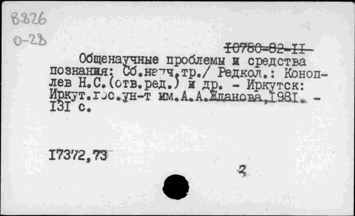 ﻿4Ш
«етее=еа-&-
Общенаучные проблемы и средства познания: Сб.нетч.тр./ Редкол.: Коноплев Н.С.(отв.ред.) и др. - Иркутск: И^кут.ис.ун-т им.А.АДцановаД981^ -
17372,73
г